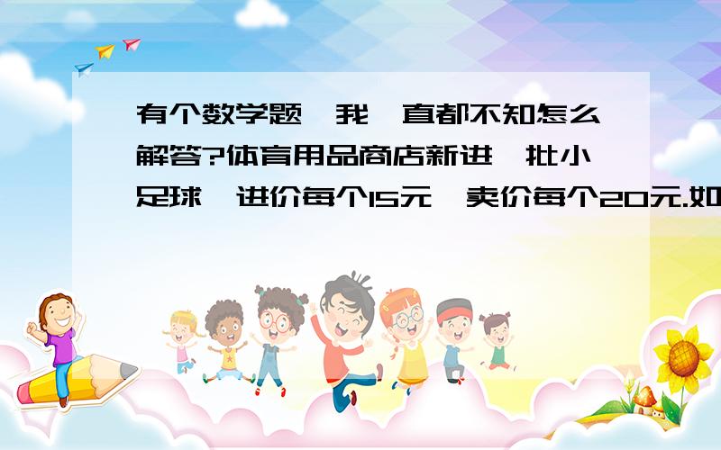 有个数学题,我一直都不知怎么解答?体育用品商店新进一批小足球,进价每个15元,卖价每个20元.如果全部卖出,利润一共是800元利润时扣除进货的成本后,店主所得的钱,算一算,这批小足球的总数