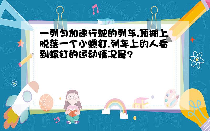 一列匀加速行驶的列车,顶棚上脱落一个小螺钉,列车上的人看到螺钉的运动情况是?