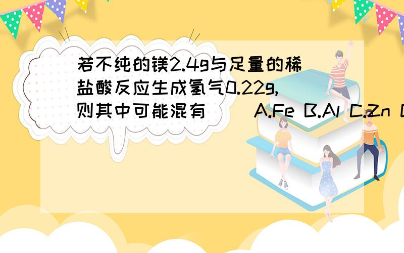 若不纯的镁2.4g与足量的稀盐酸反应生成氢气0.22g,则其中可能混有（） A.Fe B.Al C.Zn D.Cu