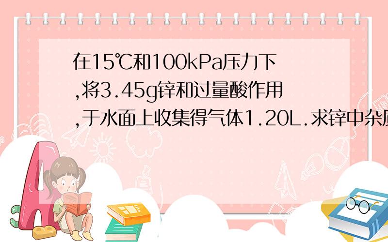 在15℃和100kPa压力下,将3.45g锌和过量酸作用,于水面上收集得气体1.20L.求锌中杂质得