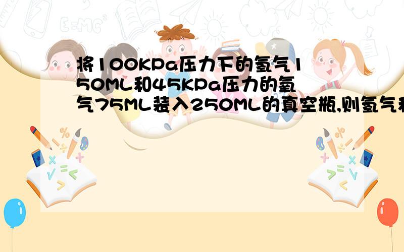 将100KPa压力下的氢气150ML和45KPa压力的氧气75ML装入250ML的真空瓶,则氢气和氧气的分压分别是多少?求题解步骤?