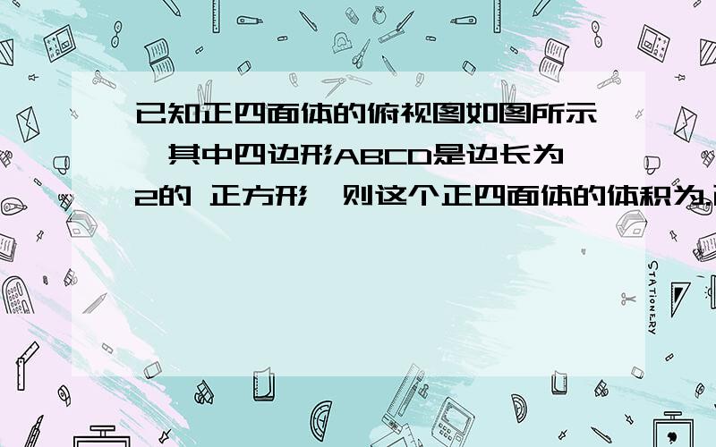 已知正四面体的俯视图如图所示,其中四边形ABCD是边长为2的 正方形,则这个正四面体的体积为.已知正四面体的俯视图如图所示的四边形ABCD,其中四边形ABCD是边长为2的正方形,则这个正四面体