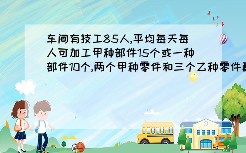 车间有技工85人,平均每天每人可加工甲种部件15个或一种部件10个,两个甲种零件和三个乙种零件配成一套.甲、乙零件的工人各安排多少人才能使每天加工的甲乙两种零件刚好配成套?