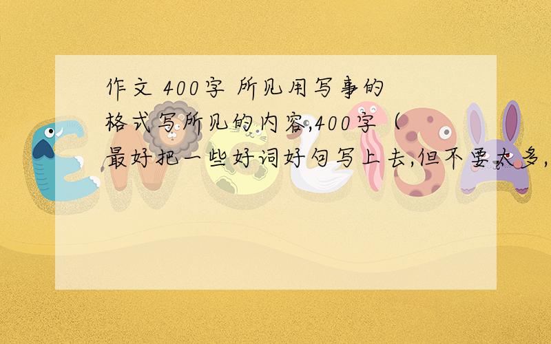 作文 400字 所见用写事的格式写所见的内容,400字（最好把一些好词好句写上去,但不要太多,句子要通顺）