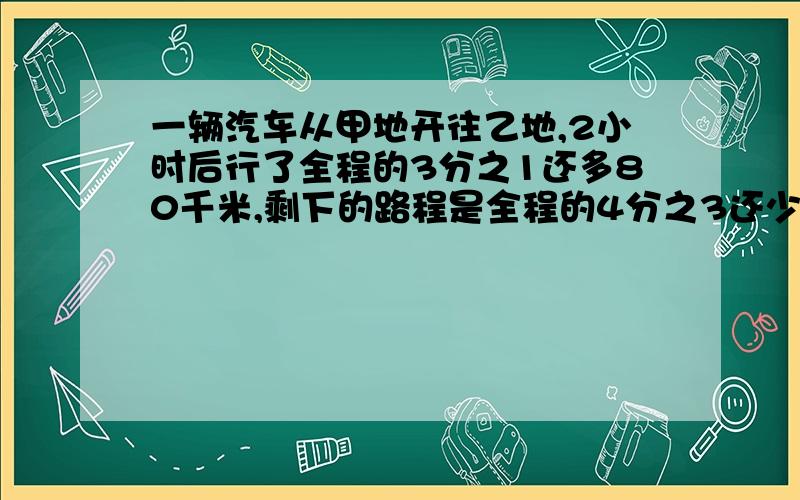 一辆汽车从甲地开往乙地,2小时后行了全程的3分之1还多80千米,剩下的路程是全程的4分之3还少180千米.甲乙两地相距多少千米?（用算式解 如果用方程用一元一次的）