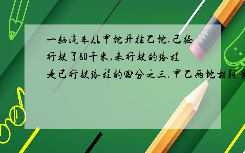 一辆汽车从甲地开往乙地,已经行驶了80千米,未行驶的路程是已行驶路程的四分之三.甲乙两地相距多少千米?