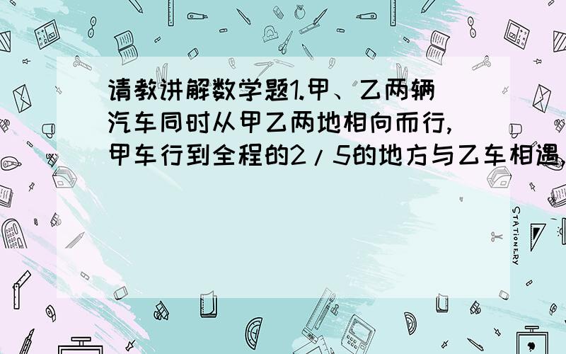 请教讲解数学题1.甲、乙两辆汽车同时从甲乙两地相向而行,甲车行到全程的2/5的地方与乙车相遇,甲车每小时行40km,乙车行全程用8h,求甲、乙两地相距多少米?2.有两个粮仓,原来甲仓存粮比乙仓