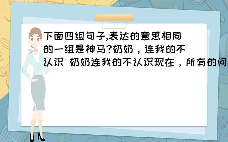 下面四组句子,表达的意思相同的一组是神马?奶奶，连我的不认识 奶奶连我的不认识现在，所有的问题总算解决了 现在所有的问题总算解决了我知道，你没看过 我知道你没看过D,主席说过，