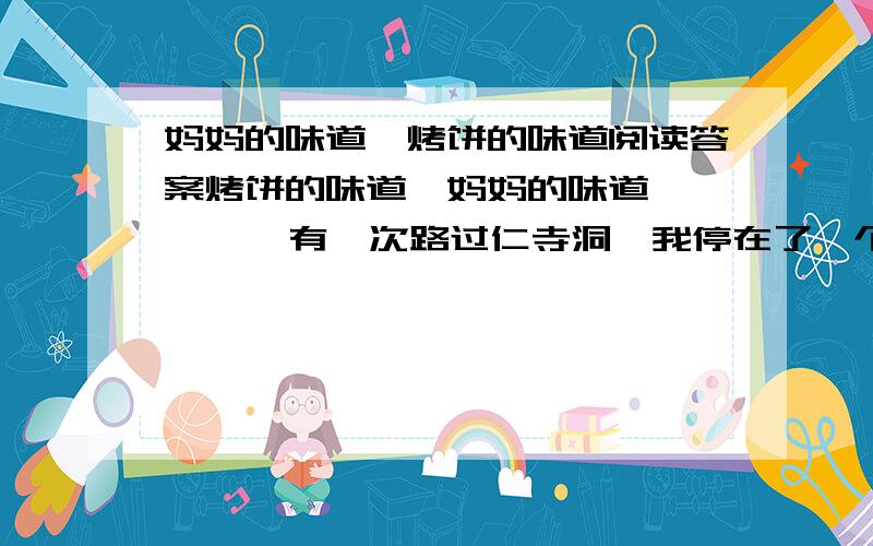 妈妈的味道,烤饼的味道阅读答案烤饼的味道,妈妈的味道        有一次路过仁寺洞,我停在了一个卖烤饼的小车前.烤饼的味道让我想起了母亲,不由得眼圈一红.     上学的时候我们一天三顿都靠