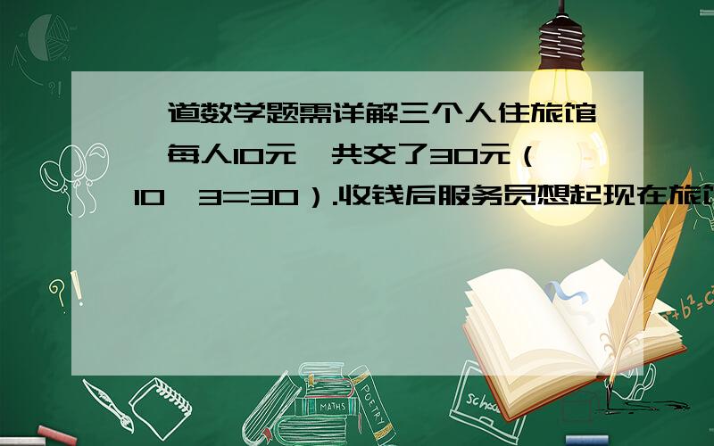 一道数学题需详解三个人住旅馆,每人10元,共交了30元（10*3=30）.收钱后服务员想起现在旅馆正在做活动,原价每人10元,现活动价三人只收25.但考虑剩余的5元钱三人不好分,便自己留下了2元,然后