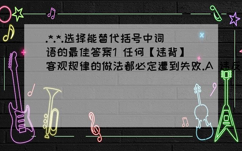 .*.*.选择能替代括号中词语的最佳答案1 任何【违背】客观规律的做法都必定遭到失败.A 违反 B 背离 C 有悖 D 偏离2 这是一块【富饶】的土地.A 富有 B 丰富 C 丰收 D 富足3 你完全不必要牺牲自