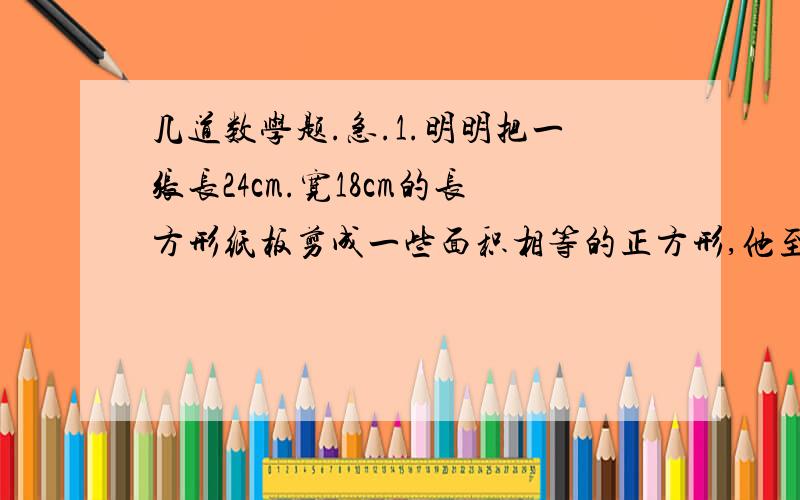 几道数学题.急.1.明明把一张长24cm.宽18cm的长方形纸板剪成一些面积相等的正方形,他至少可以溅出（ ）个?2.一次数学竞赛,结果参赛学生中七分之一获得一等奖,三分之一获得二等奖,二分之一