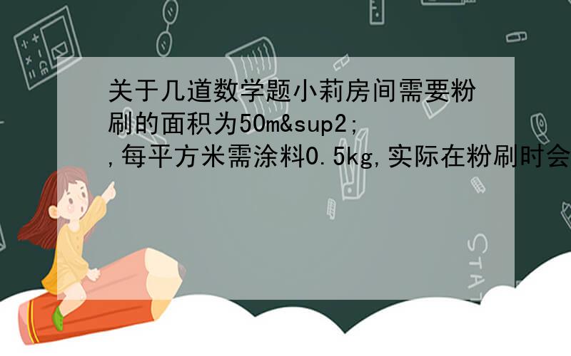 关于几道数学题小莉房间需要粉刷的面积为50m²,每平方米需涂料0.5kg,实际在粉刷时会有10/1损耗,因此要多准备10/1,实际应准备多少千克涂料?五（2）班教室长8m,宽6m,去除门窗的面积约为18㎡.