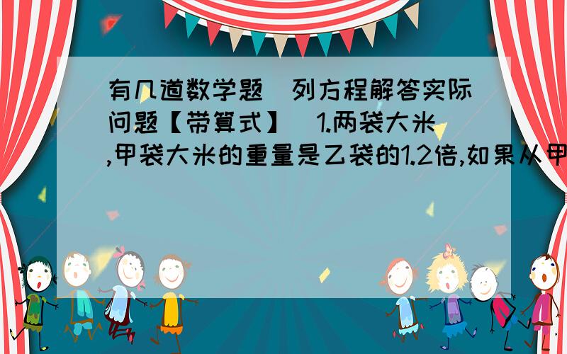 有几道数学题（列方程解答实际问题【带算式】）1.两袋大米,甲袋大米的重量是乙袋的1.2倍,如果从甲袋中取出10千克,两袋的重量就相等了.甲、乙两袋大米原来各重多少千克?2.一块长方形地,