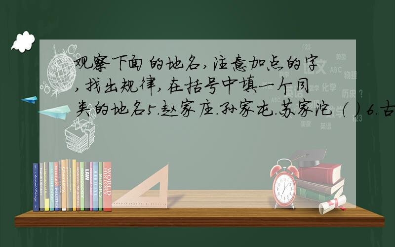 观察下面的地名,注意加点的字,找出规律,在括号中填一个同类的地名5.赵家庄.孙家屯.苏家沱 （ ） 6.古塔胡同.知春里.三家巷 （ )