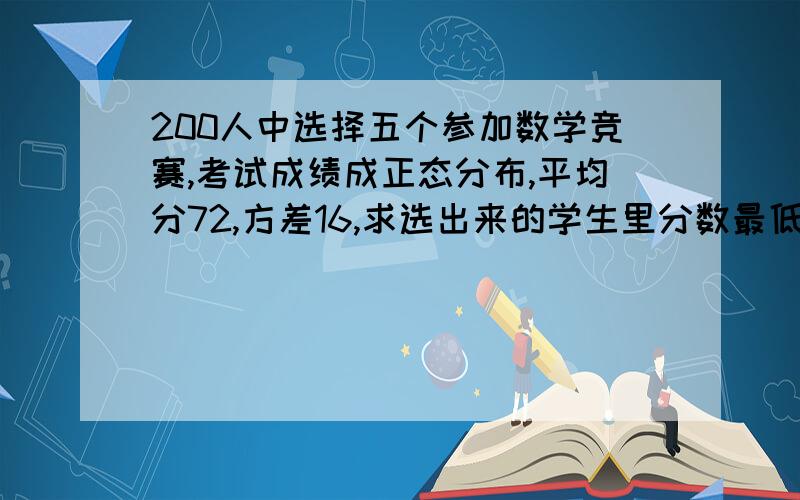 200人中选择五个参加数学竞赛,考试成绩成正态分布,平均分72,方差16,求选出来的学生里分数最低的是多少