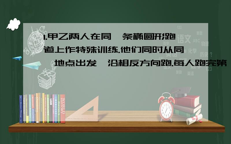 1.甲乙两人在同一条椭圆形跑道上作特殊训练.他们同时从同一地点出发,沿相反方向跑.每人跑完第一圈到达出发点后,立即回头加速跑第二圈.跑第一圈时,乙的速度是甲的三分之二,甲跑第二圈