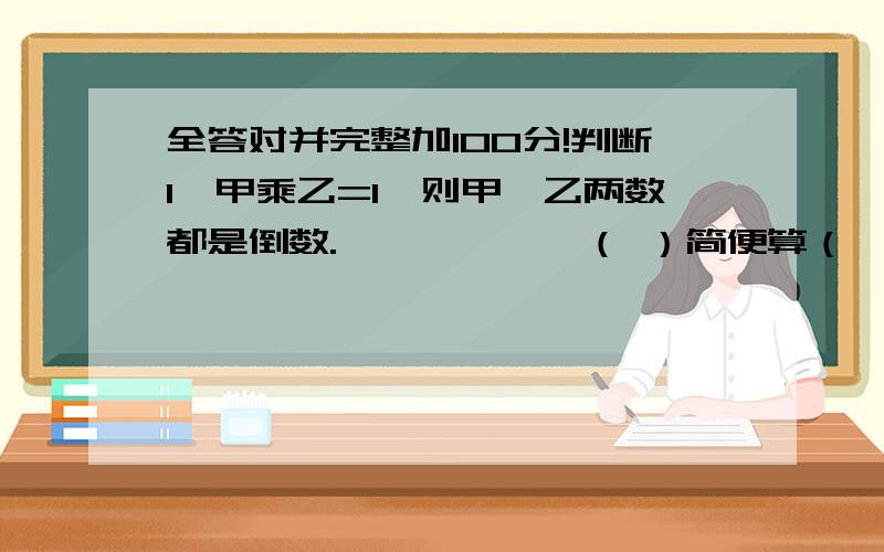 全答对并完整加100分!判断1、甲乘乙=1,则甲、乙两数都是倒数.——————（ ）简便算（一定要简便过程!）1、[(1.5+2.4)乘1.6]除1/3=2、8.1除[(29/7--0.05乘70)除9/7=英语选择（ ）The apples are falling (