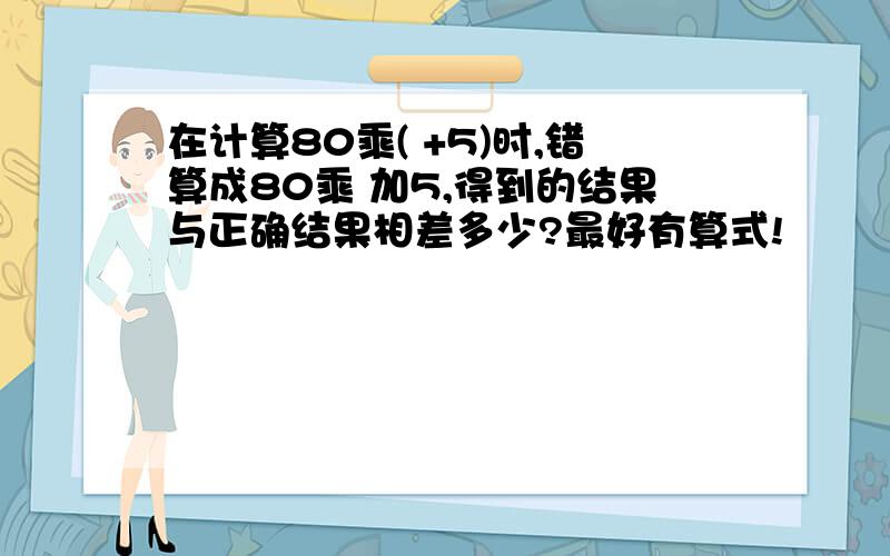 在计算80乘( +5)时,错算成80乘 加5,得到的结果与正确结果相差多少?最好有算式!