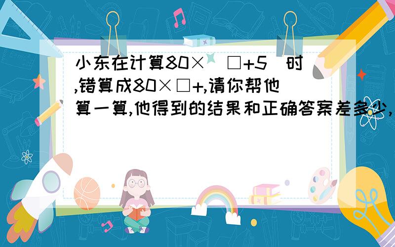 小东在计算80×(□+5)时,错算成80×□+,请你帮他算一算,他得到的结果和正确答案差多少,