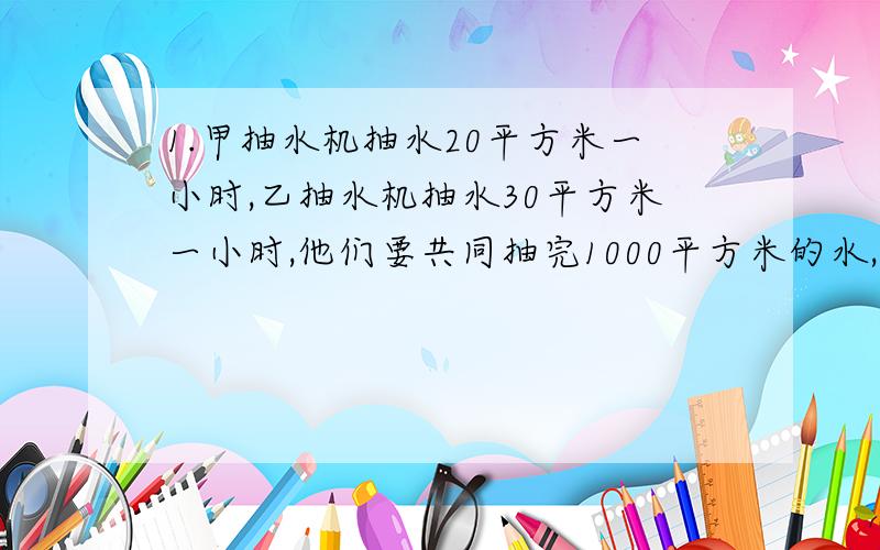 1.甲抽水机抽水20平方米一小时,乙抽水机抽水30平方米一小时,他们要共同抽完1000平方米的水,但同时发生故障,5小时甲抽水机修好,乙抽水机没修好,从开始到抽完用了30小时,什么时候发生故障?2