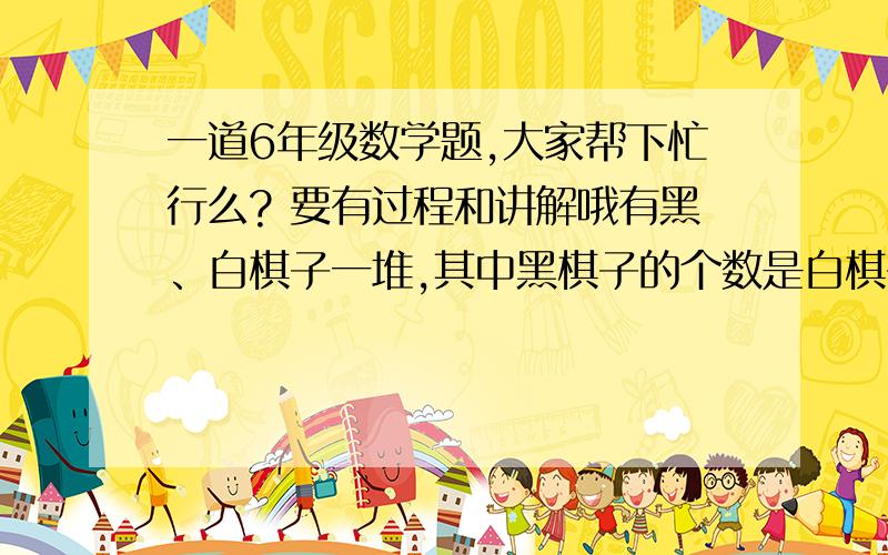 一道6年级数学题,大家帮下忙行么? 要有过程和讲解哦有黑、白棋子一堆,其中黑棋子的个数是白棋子个数的2倍,如果从这堆棋子中每次同时取出4个黑棋子和3个白棋子,那么取几次后,白棋子刚