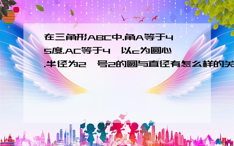 在三角形ABC中.角A等于45度.AC等于4,以c为圆心.半径为2庚号2的圆与直径有怎么样的关系.顺便教教为什么.