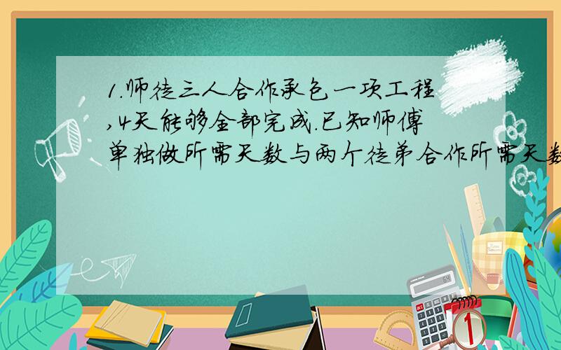 1.师徒三人合作承包一项工程,4天能够全部完成.已知师傅单独做所需天数与两个徒弟合作所需天数相等,而师傅与乙徒弟合作所需天数的2倍与甲徒弟单独做完成所需的天数相等,那么甲徒弟单