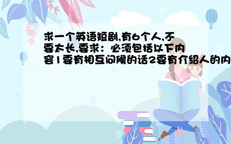 求一个英语短剧,有6个人,不要太长,要求：必须包括以下内容1要有相互问候的话2要有介绍人的内容（自己或他人）3要有购物的对话4要有住进旅馆的对话