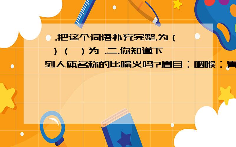 一.把这个词语补充完整.为（ ）（ ）为 .二.你知道下列人体名称的比喻义吗?眉目：咽喉：胃口：一.把这个词语补充完整.为（ ）（ ）为 .二.你知道下列人体名称的比喻义吗?眉目：咽喉：胃