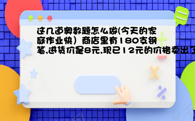 这几道奥数题怎么做(今天的家庭作业快）商店里有180支钢笔,进货价是8元,现已12元的价格卖出了总支数的百分之60,然后打8折销售了四十支,剩下的钢笔再打8折销售,问卖完了这批钢笔应该获利