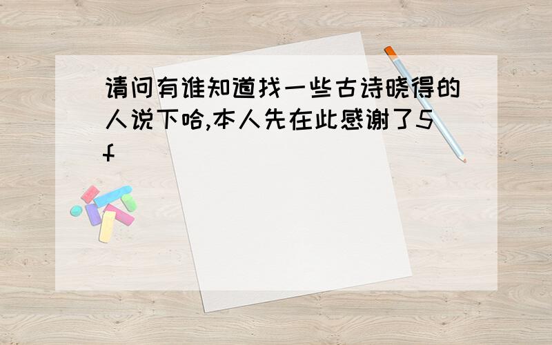 请问有谁知道找一些古诗晓得的人说下哈,本人先在此感谢了5f