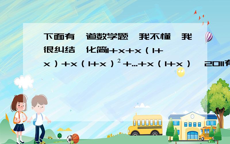 下面有一道数学题,我不懂,我很纠结,化简1+x+x（1+x）+x（1+x）²+...+x（1+x）^2011有人是这样回答的：原式=(1+x)[1+x+x(1+x)+.+x(1+x)^2011]=(1+x)²(1+x+x(1+x)+.+x(1+x)^2010).=(1+x)^2011(1+x)=(1+x)^2012.我先去吃