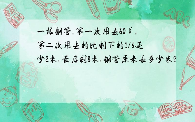 一根钢管,第一次用去60％,第二次用去的比剩下的1/5还少2米,最后剩8米,钢管原来长多少米?