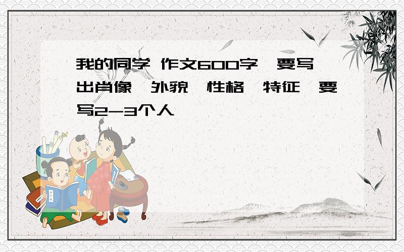 我的同学 作文600字,要写出肖像,外貌,性格,特征,要写2-3个人