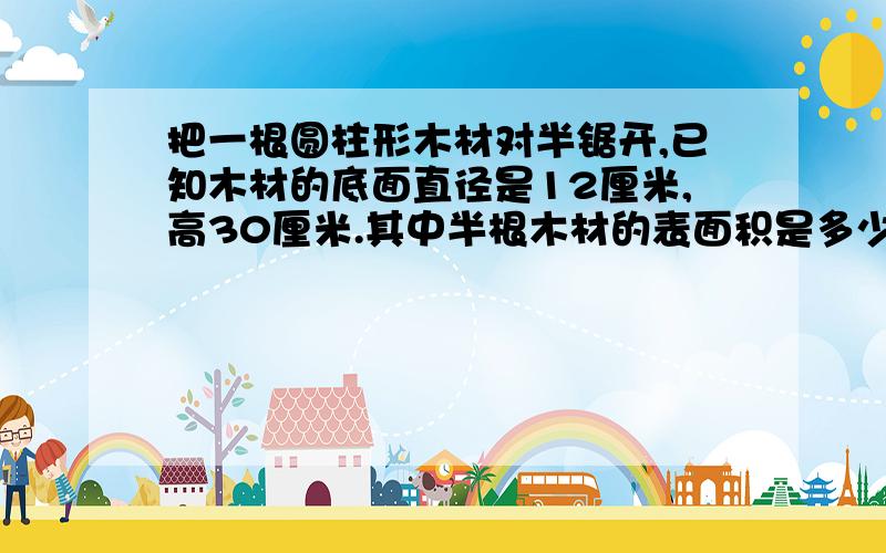 把一根圆柱形木材对半锯开,已知木材的底面直径是12厘米,高30厘米.其中半根木材的表面积是多少?