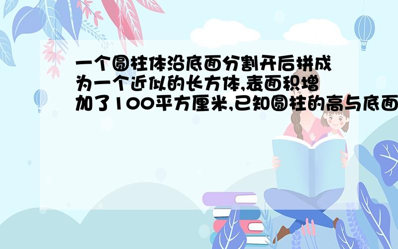 一个圆柱体沿底面分割开后拼成为一个近似的长方体,表面积增加了100平方厘米,已知圆柱的高与底面的比为2:1,求这个近似长方体的体积为多少?