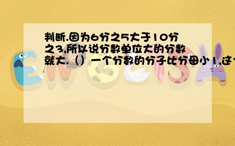 判断.因为6分之5大于10分之3,所以说分数单位大的分数就大.（）一个分数的分子比分母小1,这个分数肯定是最简分数.（）分数的分子和分母同时乘一个相同的数（0除外）,分数的大小不变.（