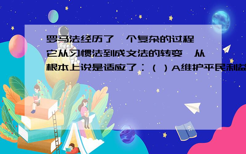 罗马法经历了一个复杂的过程,它从习惯法到成文法的转变,从根本上说是适应了：（）A维护平民利益的需要；B维系帝国的需要；C巩固贵族统治的需要；D外来移民的需要.