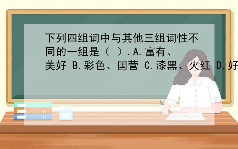 下列四组词中与其他三组词性不同的一组是（ ）.A.富有、美好 B.彩色、国营 C.漆黑、火红 D.好、大请陈诉理由