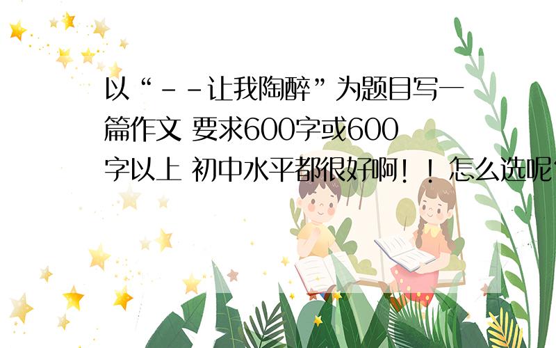 以“--让我陶醉”为题目写一篇作文 要求600字或600字以上 初中水平都很好啊！！怎么选呢？？