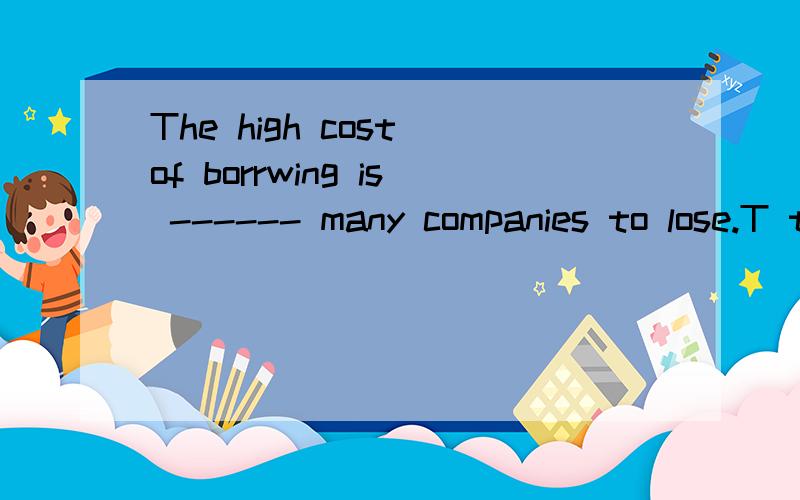 The high cost of borrwing is ------ many companies to lose.T think our goverment should be measures to change this situation.A expecting B forcingC advising D allowing