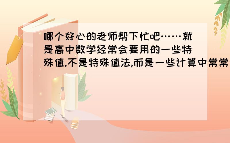 哪个好心的老师帮下忙吧……就是高中数学经常会要用的一些特殊值.不是特殊值法,而是一些计算中常常会要用的特殊值.例如：自然对数e=2.718之类的sin30°=1/2 我在网上找了很久,发现没有相