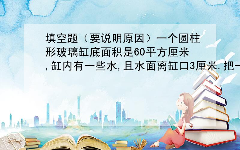 填空题（要说明原因）一个圆柱形玻璃缸底面积是60平方厘米,缸内有一些水,且水面离缸口3厘米.把一个底面积是25平方厘米的圆锥形铁块浸没水中,缸中流出20立方厘米的水,则圆锥的高为_____