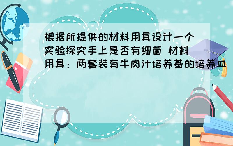 根据所提供的材料用具设计一个实验探究手上是否有细菌 材料用具：两套装有牛肉汁培养基的培养皿（已高温消毒）、无菌棉签、不干胶标签、放大镜.手上是否有细菌假设：