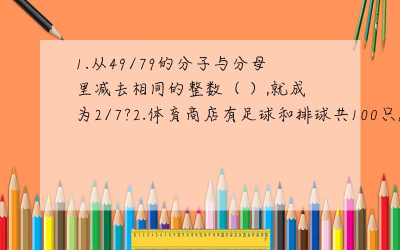 1.从49/79的分子与分母里减去相同的整数（ ）,就成为2/7?2.体育商店有足球和排球共100只,每只足球售价20元,每只排球售价15元.当足球售出3/4后,排球全部售完,这时商店售出的两种球的总价共（