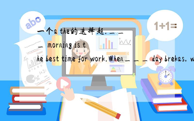 一个a the的选择题.___ morning is the best time for work.When___ day brekas, we go to work.A A,a            B The,aC A,the          D X X说说选什么,为什么选这个答案,还有其它三个哪里错了,谢谢.