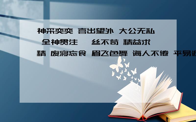 神采奕奕 喜出望外 大公无私 全神贯注 一丝不苟 精益求精 废寝忘食 眉飞色舞 诲人不倦 平易近人1.形容人品质的：2.表现认真学习、工作的：3.描写人物神态的：