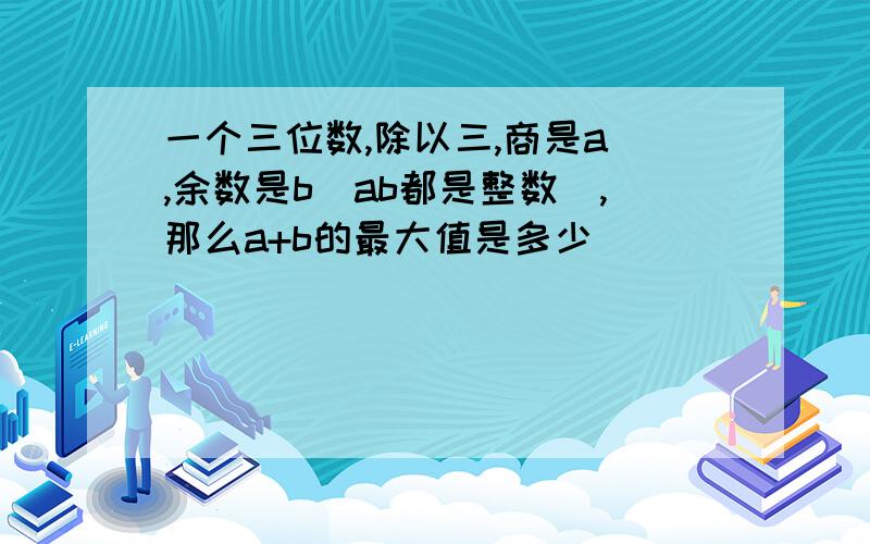 一个三位数,除以三,商是a ,余数是b（ab都是整数）,那么a+b的最大值是多少