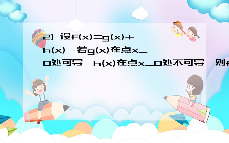 2) 设f(x)=g(x)+h(x),若g(x)在点x_0处可导,h(x)在点x_0处不可导,则f(x)在点x_0处一定不可导是正确的吗?正确,求证明;不对,求反例!